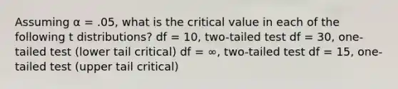 Assuming α = .05, what is the critical value in each of the following t distributions? df = 10, two-tailed test df = 30, one-tailed test (lower tail critical) df = ∞, two-tailed test df = 15, one-tailed test (upper tail critical)