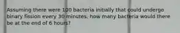 Assuming there were 100 bacteria initially that could undergo binary fission every 30 minutes, how many bacteria would there be at the end of 6 hours?