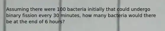 Assuming there were 100 bacteria initially that could undergo binary fission every 30 minutes, how many bacteria would there be at the end of 6 hours?