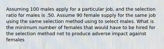 Assuming 100 males apply for a particular job, and the selection ratio for males is .50. Assume 90 female supply for the same job using the same selection method using to select males. What is the minimum number of females that would have to be hired for the selection method not to produce adverse impact against females