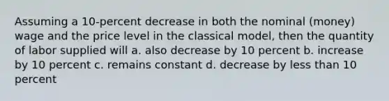 Assuming a 10-percent decrease in both the nominal (money) wage and the price level in the classical model, then the quantity of labor supplied will a. also decrease by 10 percent b. increase by 10 percent c. remains constant d. decrease by less than 10 percent