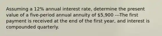 Assuming a 12% annual interest rate, determine the present value of a five-period annual annuity of 5,900 ---The first payment is received at the end of the first year, and interest is compounded quarterly.