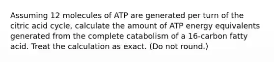 Assuming 12 molecules of ATP are generated per turn of the citric acid cycle, calculate the amount of ATP energy equivalents generated from the complete catabolism of a 16-carbon fatty acid. Treat the calculation as exact. (Do not round.)