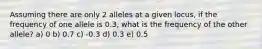 Assuming there are only 2 alleles at a given locus, if the frequency of one allele is 0.3, what is the frequency of the other allele? a) 0 b) 0.7 c) -0.3 d) 0.3 e) 0.5