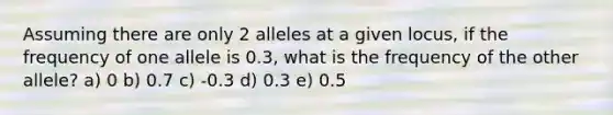 Assuming there are only 2 alleles at a given locus, if the frequency of one allele is 0.3, what is the frequency of the other allele? a) 0 b) 0.7 c) -0.3 d) 0.3 e) 0.5