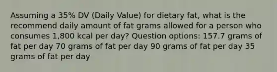 Assuming a 35% DV (Daily Value) for dietary fat, what is the recommend daily amount of fat grams allowed for a person who consumes 1,800 kcal per day? Question options: 157.7 grams of fat per day 70 grams of fat per day 90 grams of fat per day 35 grams of fat per day