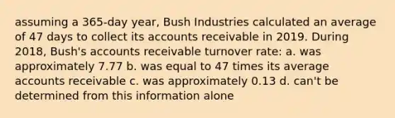 assuming a 365-day year, Bush Industries calculated an average of 47 days to collect its accounts receivable in 2019. During 2018, Bush's accounts receivable turnover rate: a. was approximately 7.77 b. was equal to 47 times its average accounts receivable c. was approximately 0.13 d. can't be determined from this information alone