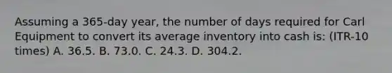 Assuming a 365-day year, the number of days required for Carl Equipment to convert its average inventory into cash is: (ITR-10 times) A. 36.5. B. 73.0. C. 24.3. D. 304.2.