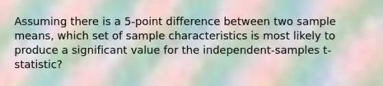 Assuming there is a 5-point difference between two sample means, which set of sample characteristics is most likely to produce a significant value for the independent-samples t-statistic?