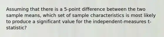 Assuming that there is a 5-point difference between the two sample means, which set of sample characteristics is most likely to produce a significant value for the independent-measures t-statistic?