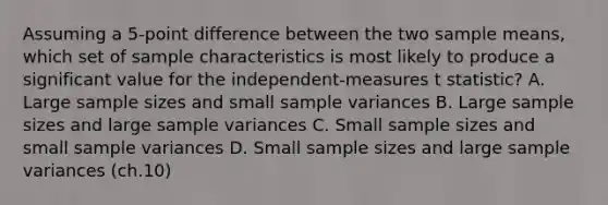 ​Assuming a 5-point difference between the two sample means, which set of sample characteristics is most likely to produce a significant value for the independent-measures t statistic? A. ​Large sample sizes and small sample variances ​B. Large sample sizes and large sample variances ​C. Small sample sizes and small sample variances D. Small sample sizes and large sample variances (ch.10)