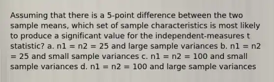 Assuming that there is a 5-point difference between the two sample means, which set of sample characteristics is most likely to produce a significant value for the independent-measures t statistic? a. n1 = n2 = 25 and large sample variances b. n1 = n2 = 25 and small sample variances c. n1 = n2 = 100 and small sample variances d. n1 = n2 = 100 and large sample variances