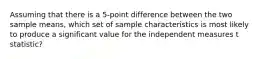 Assuming that there is a 5-point difference between the two sample means, which set of sample characteristics is most likely to produce a significant value for the independent measures t statistic?