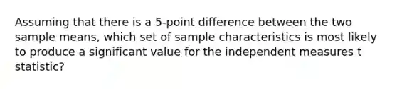 Assuming that there is a 5-point difference between the two sample means, which set of sample characteristics is most likely to produce a significant value for the independent measures t statistic?