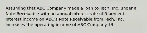 Assuming that ABC Company made a loan to Tech, Inc. under a Note Receivable with an annual interest rate of 5 percent. Interest income on ABC's Note Receivable from Tech, Inc. increases the operating income of ABC Company. t/f