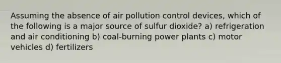 Assuming the absence of air pollution control devices, which of the following is a major source of sulfur dioxide? a) refrigeration and air conditioning b) coal-burning power plants c) motor vehicles d) fertilizers