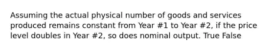 Assuming the actual physical number of goods and services produced remains constant from Year #1 to Year #2, if the price level doubles in Year #2, so does nominal output. True False