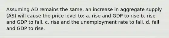 Assuming AD remains the same, an increase in aggregate supply (AS) will cause the price level to: a. rise and GDP to rise b. rise and GDP to fall. c. rise and the <a href='https://www.questionai.com/knowledge/kh7PJ5HsOk-unemployment-rate' class='anchor-knowledge'>unemployment rate</a> to fall. d. fall and GDP to rise.