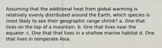 Assuming that the additional heat from global warming is relatively evenly distributed around the Earth, which species is most likely to see their geographic range shrink? a. One that lives on the top of a mountain. b. One that lives near the equator. c. One that that lives in a shallow marine habitat d. One that lives in temperate Asia.