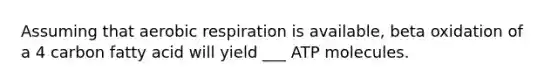 Assuming that aerobic respiration is available, beta oxidation of a 4 carbon fatty acid will yield ___ ATP molecules.