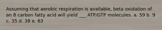 Assuming that aerobic respiration is available, beta oxidation of an 8 carbon fatty acid will yield ___ ATP/GTP molecules. a. 59 b. 9 c. 35 d. 38 e. 63