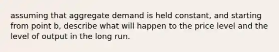 assuming that aggregate demand is held constant, and starting from point b, describe what will happen to the price level and the level of output in the long run.