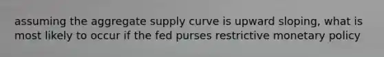 assuming the aggregate supply curve is upward sloping, what is most likely to occur if the fed purses restrictive monetary policy