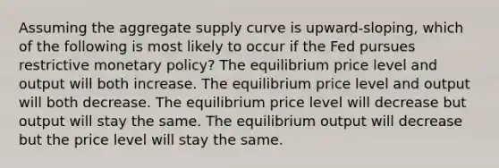 Assuming the aggregate supply curve is upward-sloping, which of the following is most likely to occur if the Fed pursues restrictive <a href='https://www.questionai.com/knowledge/kEE0G7Llsx-monetary-policy' class='anchor-knowledge'>monetary policy</a>? The equilibrium price level and output will both increase. The equilibrium price level and output will both decrease. The equilibrium price level will decrease but output will stay the same. The equilibrium output will decrease but the price level will stay the same.