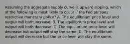 Assuming the aggregate supply curve is upward-sloping, which of the following is most likely to occur if the Fed pursues restrictive monetary policy? A. The equilibrium price level and output will both increase. B. The equilibrium price level and output will both decrease. C. The equilibrium price level will decrease but output will stay the same. D. The equilibrium output will decrease but the price level will stay the same.