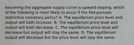 Assuming the aggregate supply curve is upward-sloping, which of the following is most likely to occur if the Fed pursues restrictive <a href='https://www.questionai.com/knowledge/kEE0G7Llsx-monetary-policy' class='anchor-knowledge'>monetary policy</a>? A. The equilibrium price level and output will both increase. B. The equilibrium price level and output will both decrease. C. The equilibrium price level will decrease but output will stay the same. D. The equilibrium output will decrease but the price level will stay the same.