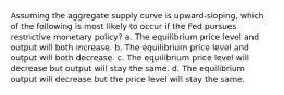 Assuming the aggregate supply curve is upward-sloping, which of the following is most likely to occur if the Fed pursues restrictive monetary policy? a. The equilibrium price level and output will both increase. b. The equilibrium price level and output will both decrease. c. The equilibrium price level will decrease but output will stay the same. d. The equilibrium output will decrease but the price level will stay the same.