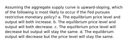 Assuming the aggregate supply curve is upward-sloping, which of the following is most likely to occur if the Fed pursues restrictive <a href='https://www.questionai.com/knowledge/kEE0G7Llsx-monetary-policy' class='anchor-knowledge'>monetary policy</a>? a. The equilibrium price level and output will both increase. b. The equilibrium price level and output will both decrease. c. The equilibrium price level will decrease but output will stay the same. d. The equilibrium output will decrease but the price level will stay the same.