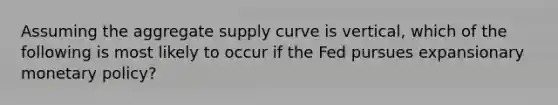 Assuming the aggregate supply curve is vertical, which of the following is most likely to occur if the Fed pursues expansionary monetary policy?