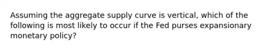 Assuming the aggregate supply curve is vertical, which of the following is most likely to occur if the Fed purses expansionary <a href='https://www.questionai.com/knowledge/kEE0G7Llsx-monetary-policy' class='anchor-knowledge'>monetary policy</a>?