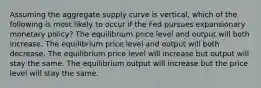 Assuming the aggregate supply curve is vertical, which of the following is most likely to occur if the Fed pursues expansionary monetary policy? The equilibrium price level and output will both increase. The equilibrium price level and output will both decrease. The equilibrium price level will increase but output will stay the same. The equilibrium output will increase but the price level will stay the same.