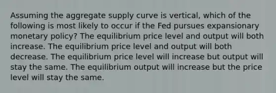 Assuming the aggregate supply curve is vertical, which of the following is most likely to occur if the Fed pursues expansionary monetary policy? The equilibrium price level and output will both increase. The equilibrium price level and output will both decrease. The equilibrium price level will increase but output will stay the same. The equilibrium output will increase but the price level will stay the same.