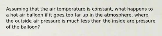 Assuming that the air temperature is constant, what happens to a hot air balloon if it goes too far up in the atmosphere, where the outside air pressure is much less than the inside are pressure of the balloon?