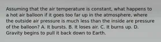 Assuming that the air temperature is constant, what happens to a hot air balloon if it goes too far up in the atmosphere, where the outside air pressure is much less than the inside are pressure of the balloon? A. It bursts. B. It loses air. C. It burns up. D. Gravity begins to pull it back down to Earth.