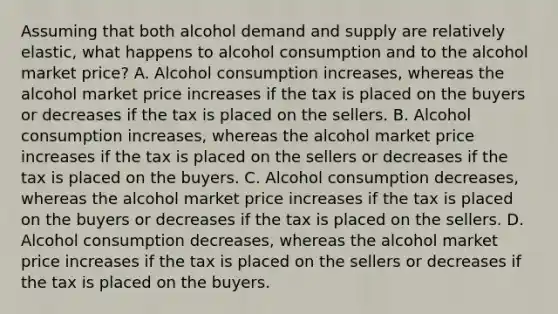 Assuming that both alcohol demand and supply are relatively elastic, what happens to alcohol consumption and to the alcohol market price? A. Alcohol consumption increases, whereas the alcohol market price increases if the tax is placed on the buyers or decreases if the tax is placed on the sellers. B. Alcohol consumption increases, whereas the alcohol market price increases if the tax is placed on the sellers or decreases if the tax is placed on the buyers. C. Alcohol consumption decreases, whereas the alcohol market price increases if the tax is placed on the buyers or decreases if the tax is placed on the sellers. D. Alcohol consumption decreases, whereas the alcohol market price increases if the tax is placed on the sellers or decreases if the tax is placed on the buyers.