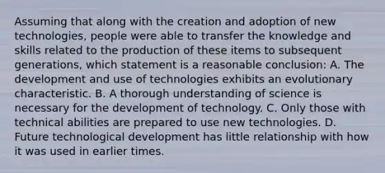 Assuming that along with the creation and adoption of new technologies, people were able to transfer the knowledge and skills related to the production of these items to subsequent generations, which statement is a reasonable conclusion: A. The development and use of technologies exhibits an evolutionary characteristic. B. A thorough understanding of science is necessary for the development of technology. C. Only those with technical abilities are prepared to use new technologies. D. Future technological development has little relationship with how it was used in earlier times.