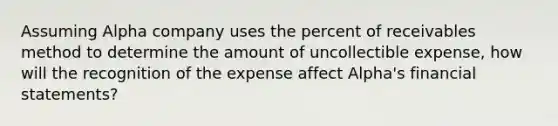 Assuming Alpha company uses the percent of receivables method to determine the amount of uncollectible expense, how will the recognition of the expense affect Alpha's financial statements?