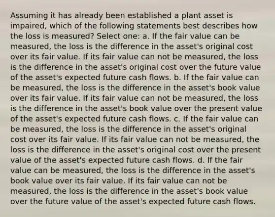 Assuming it has already been established a plant asset is impaired, which of the following statements best describes how the loss is measured? Select one: a. If the fair value can be measured, the loss is the difference in the asset's original cost over its fair value. If its fair value can not be measured, the loss is the difference in the asset's original cost over the future value of the asset's expected future cash flows. b. If the fair value can be measured, the loss is the difference in the asset's book value over its fair value. If its fair value can not be measured, the loss is the difference in the asset's book value over the present value of the asset's expected future cash flows. c. If the fair value can be measured, the loss is the difference in the asset's original cost over its fair value. If its fair value can not be measured, the loss is the difference in the asset's original cost over the present value of the asset's expected future cash flows. d. If the fair value can be measured, the loss is the difference in the asset's book value over its fair value. If its fair value can not be measured, the loss is the difference in the asset's book value over the future value of the asset's expected future cash flows.