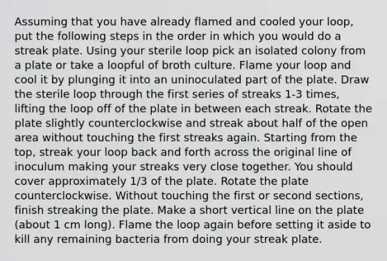 Assuming that you have already flamed and cooled your loop, put the following steps in the order in which you would do a streak plate. Using your sterile loop pick an isolated colony from a plate or take a loopful of broth culture. Flame your loop and cool it by plunging it into an uninoculated part of the plate. Draw the sterile loop through the first series of streaks 1-3 times, lifting the loop off of the plate in between each streak. Rotate the plate slightly counterclockwise and streak about half of the open area without touching the first streaks again. Starting from the top, streak your loop back and forth across the original line of inoculum making your streaks very close together. You should cover approximately 1/3 of the plate. Rotate the plate counterclockwise. Without touching the first or second sections, finish streaking the plate. Make a short vertical line on the plate (about 1 cm long). Flame the loop again before setting it aside to kill any remaining bacteria from doing your streak plate.