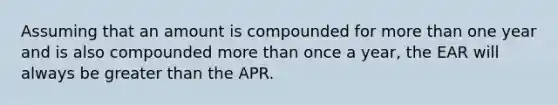 Assuming that an amount is compounded for more than one year and is also compounded more than once a year, the EAR will always be greater than the APR.