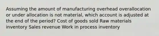 Assuming the amount of manufacturing overhead overallocation or under allocation is not material, which account is adjusted at the end of the period? Cost of goods sold Raw materials inventory Sales revenue Work in process inventory