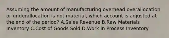 Assuming the amount of manufacturing overhead overallocation or underallocation is not​ material, which account is adjusted at the end of the​ period? A.Sales Revenue B.Raw Materials Inventory C.Cost of Goods Sold D.Work in Process Inventory