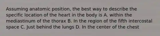 Assuming anatomic position, the best way to describe the specific location of the heart in the body is A. within the mediastinum of the thorax B. In the region of the fifth intercostal space C. Just behind the lungs D. In the center of the chest