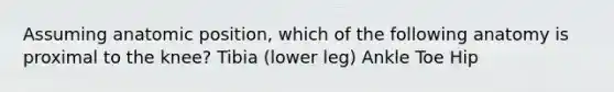 Assuming anatomic position, which of the following anatomy is proximal to the knee? Tibia (lower leg) Ankle Toe Hip