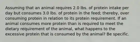 Assuming that an animal requires 2.0 lbs. of protein intake per day but consumes 3.0 lbs. of protein in the feed; thereby, over consuming protein in relation to its protein requirement. If an animal consumes more protein than is required to meet the dietary requirement of the animal, what happens to the excessive protein that is consumed by the animal? Be specific.