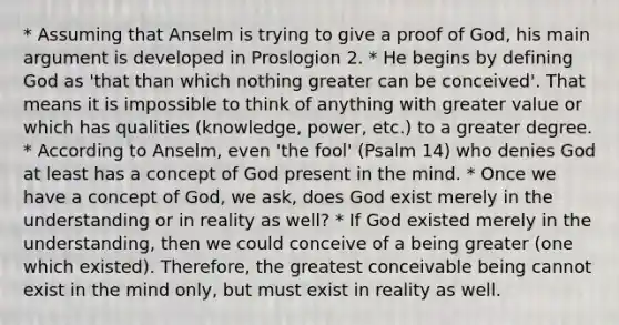 * Assuming that Anselm is trying to give a proof of God, his main argument is developed in Proslogion 2. * He begins by defining God as 'that than which nothing greater can be conceived'. That means it is impossible to think of anything with greater value or which has qualities (knowledge, power, etc.) to a greater degree. * According to Anselm, even 'the fool' (Psalm 14) who denies God at least has a concept of God present in the mind. * Once we have a concept of God, we ask, does God exist merely in the understanding or in reality as well? * If God existed merely in the understanding, then we could conceive of a being greater (one which existed). Therefore, the greatest conceivable being cannot exist in the mind only, but must exist in reality as well.